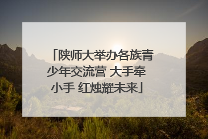 陕师大举办各族青少年交流营 大手牵小手 红烛耀未来