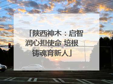 陕西神木：启智润心担使命 培根铸魂育新人