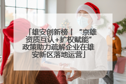雄安创新榜丨“京雄资质互认+扩权赋能”政策助力疏解企业在雄安新区落地运营