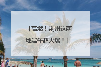 高燃！荆州这两地端午超火爆！