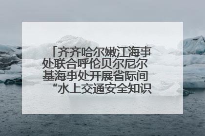 齐齐哈尔嫩江海事处联合呼伦贝尔尼尔基海事处开展省际间“水上交通安全知识进校园”活动