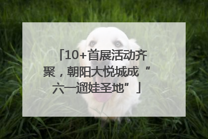10+首展活动齐聚，朝阳大悦城成“六一遛娃圣地”
