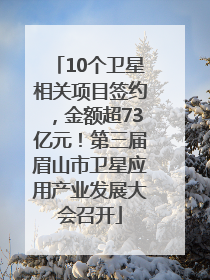 10个卫星相关项目签约，金额超73亿元！第三届眉山市卫星应用产业发展大会召开