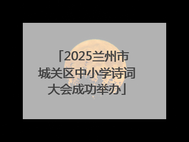 2025兰州市城关区中小学诗词大会成功举办