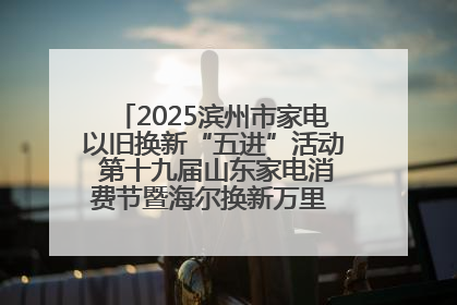 2025滨州市家电以旧换新“五进”活动 第十九届山东家电消费节暨海尔换新万里 行山东站全面启动