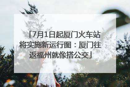 7月1日起厦门火车站将实施新运行图：厦门往返福州就像搭公交