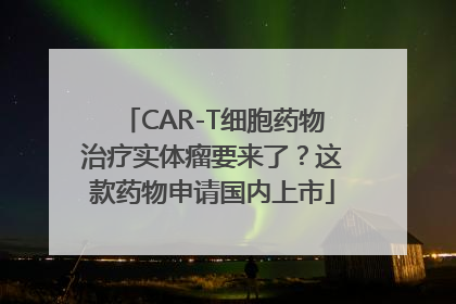 CAR-T细胞药物治疗实体瘤要来了？这款药物申请国内上市